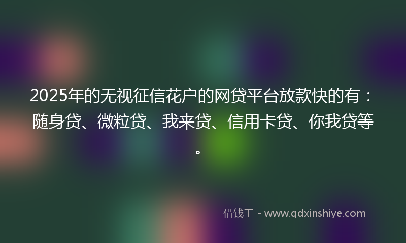 2025年的无视征信花户的网贷平台放款快的有：随身贷、微粒贷、我来贷、信用卡贷、你我贷等。