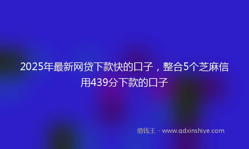 2025年最新网贷下款快的口子，整合5个芝麻信用439分下款的口子