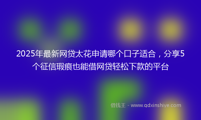 2025年最新网贷太花申请哪个口子适合，分享5个征信瑕疵也能借网贷轻松下款的平台