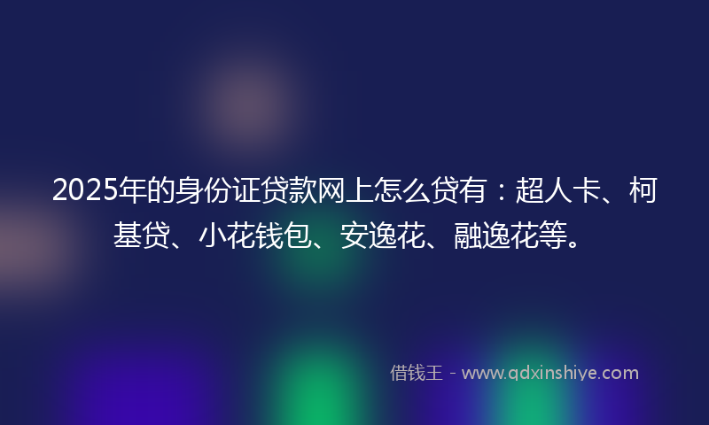 2025年的身份证贷款网上怎么贷有：超人卡、柯基贷、小花钱包、安逸花、融逸花等。