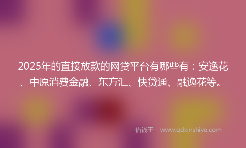 2025年的直接放款的网贷平台有哪些有：安逸花、中原消费金融、东方汇、快贷通、融逸花等。