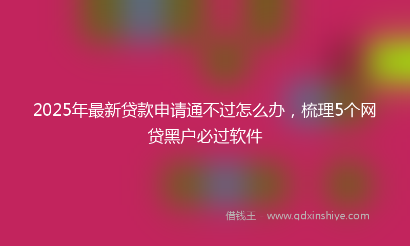 2025年最新贷款申请通不过怎么办，梳理5个网贷黑户必过软件