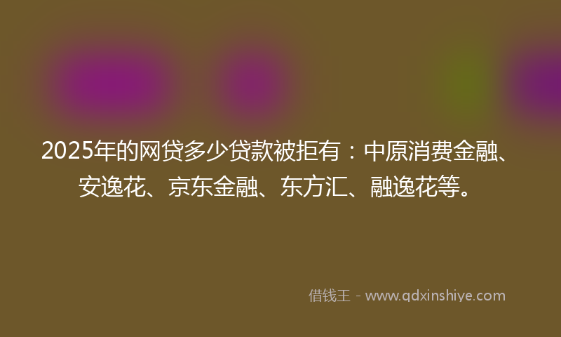 2025年的网贷多少贷款被拒有：中原消费金融、安逸花、京东金融、东方汇、融逸花等。