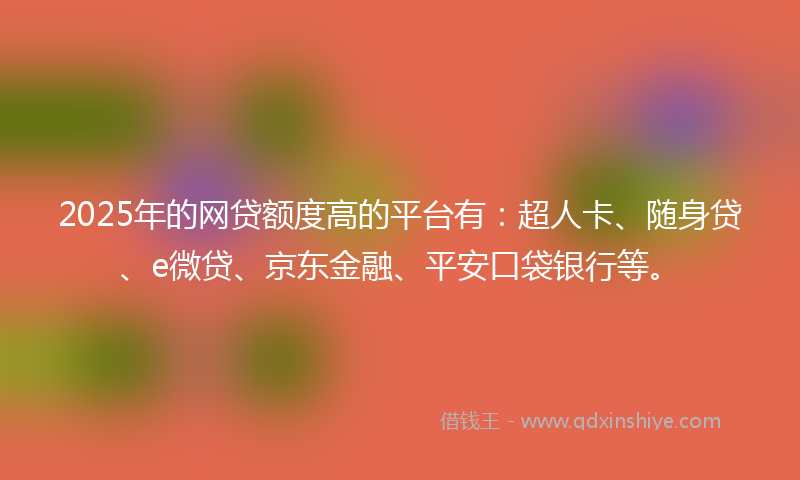 2025年的网贷额度高的平台有：超人卡、随身贷、e微贷、京东金融、平安口袋银行等。