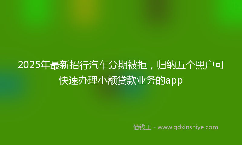 2025年最新招行汽车分期被拒，归纳五个黑户可快速办理小额贷款业务的app
