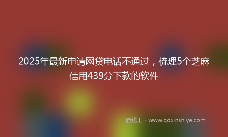 2025年最新申请网贷电话不通过，梳理5个芝麻信用439分下款的软件