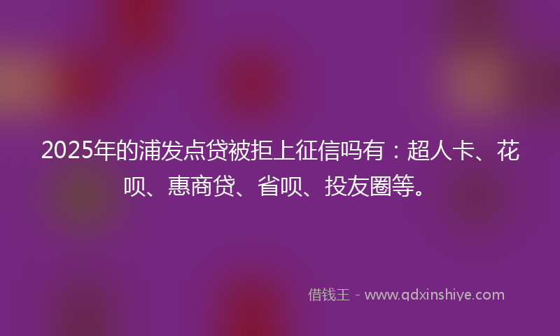 2025年的浦发点贷被拒上征信吗有：超人卡、花呗、惠商贷、省呗、投友圈等。