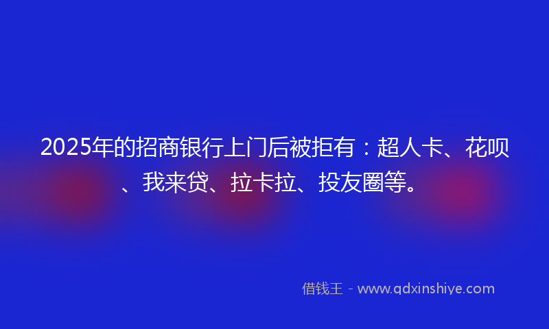 2025年的招商银行上门后被拒有：超人卡、花呗、我来贷、拉卡拉、投友圈等。