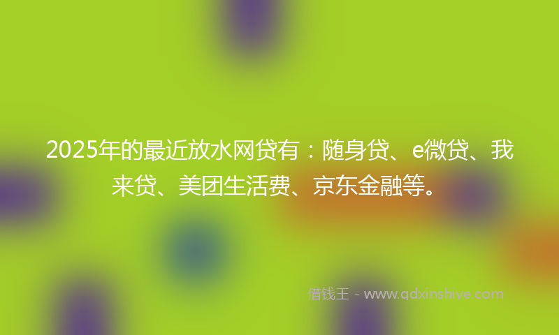 2025年的最近放水网贷有：随身贷、e微贷、我来贷、美团生活费、京东金融等。
