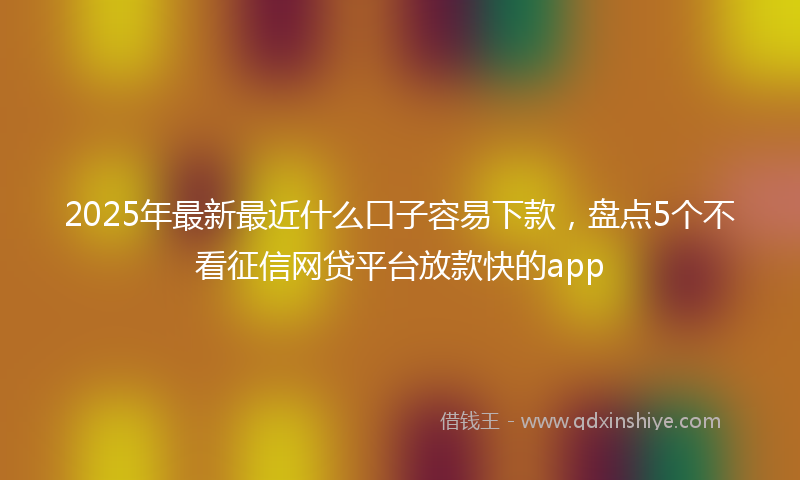 2025年最新最近什么口子容易下款，盘点5个不看征信网贷平台放款快的app