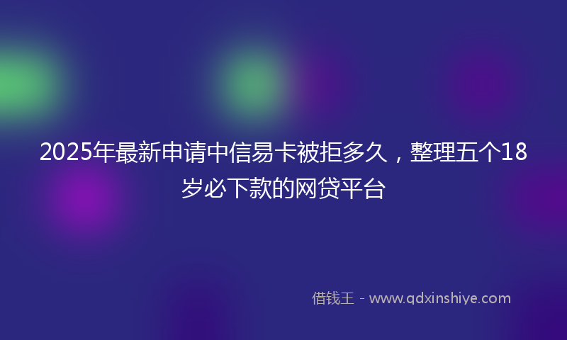 2025年最新申请中信易卡被拒多久，整理五个18岁必下款的网贷平台