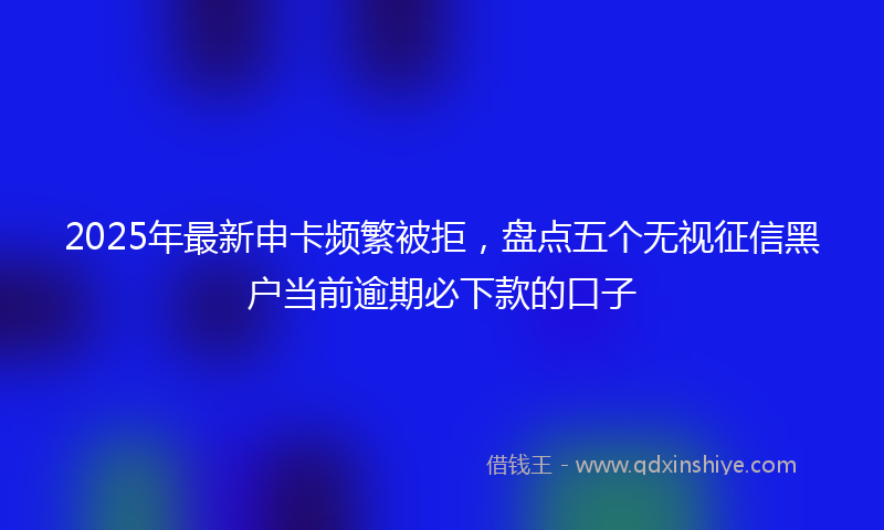 2025年最新申卡频繁被拒，盘点五个无视征信黑户当前逾期必下款的口子