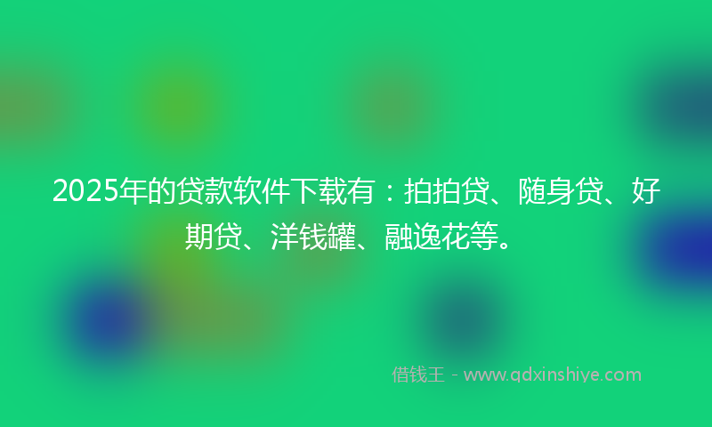 2025年的贷款软件下载有：拍拍贷、随身贷、好期贷、洋钱罐、融逸花等。