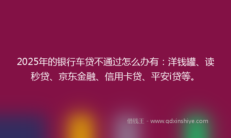 2025年的银行车贷不通过怎么办有：洋钱罐、读秒贷、京东金融、信用卡贷、平安i贷等。