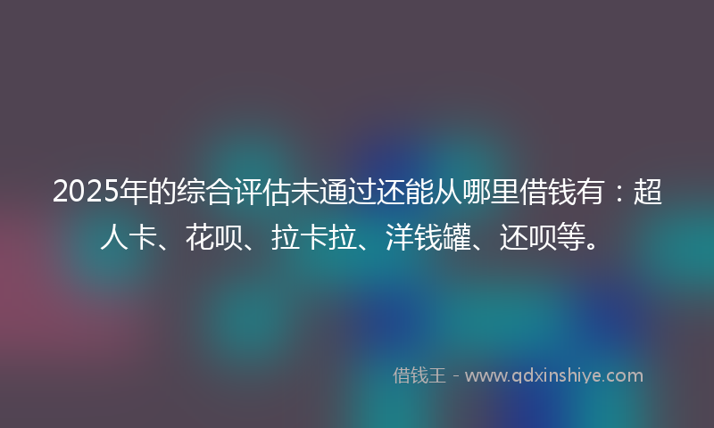 2025年的综合评估未通过还能从哪里借钱有：超人卡、花呗、拉卡拉、洋钱罐、还呗等。