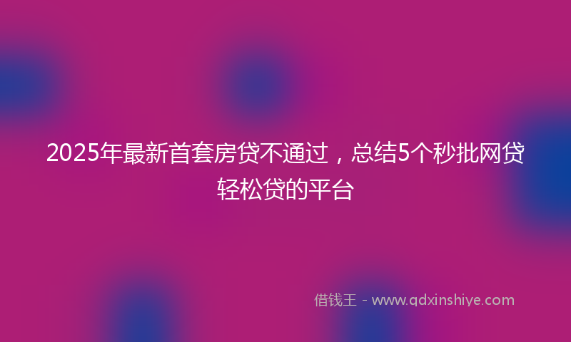 2025年最新首套房贷不通过，总结5个秒批网贷轻松贷的平台