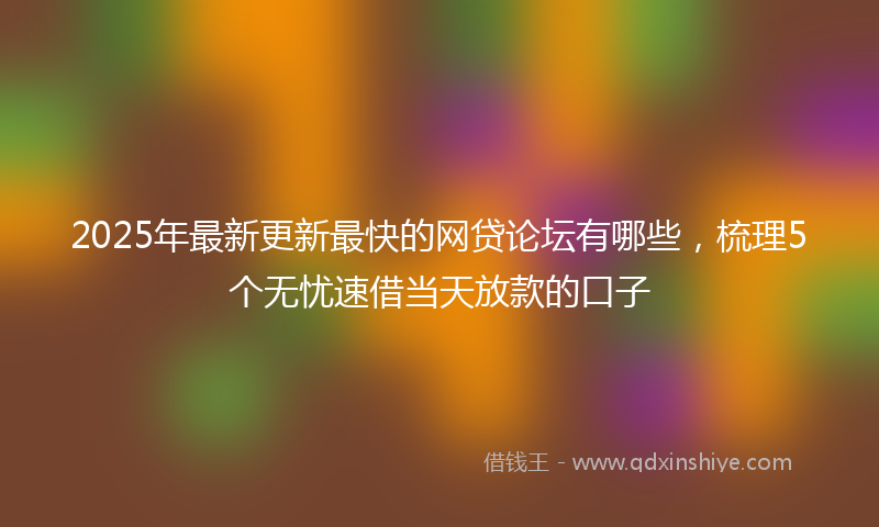2025年最新更新最快的网贷论坛有哪些，梳理5个无忧速借当天放款的口子