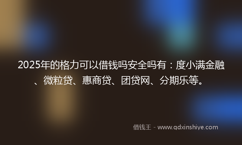 2025年的格力可以借钱吗安全吗有：度小满金融、微粒贷、惠商贷、团贷网、分期乐等。