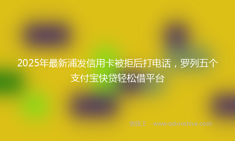 2025年最新浦发信用卡被拒后打电话，罗列五个支付宝快贷轻松借平台