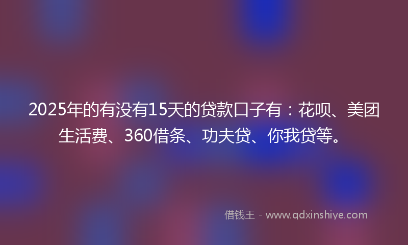 2025年的有没有15天的贷款口子有：花呗、美团生活费、360借条、功夫贷、你我贷等。
