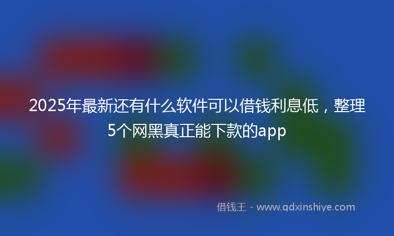 2025年最新还有什么软件可以借钱利息低，整理5个网黑真正能下款的app