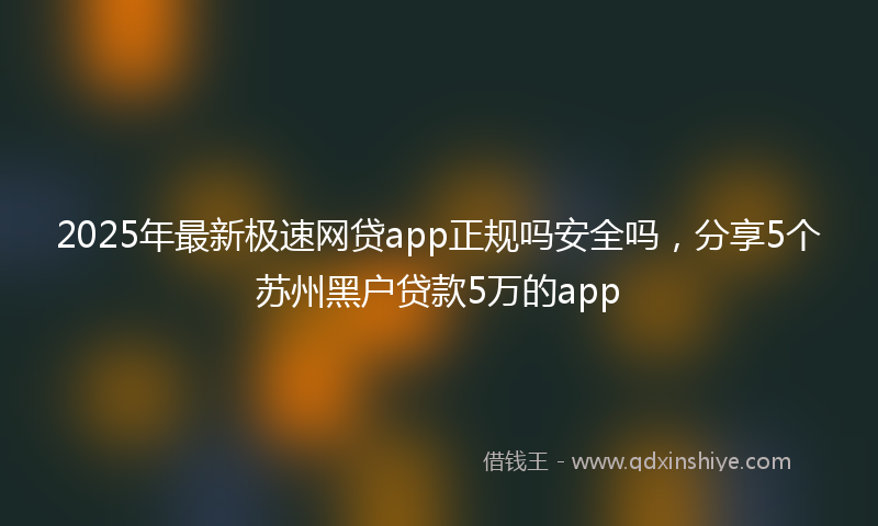 2025年最新极速网贷app正规吗安全吗，分享5个苏州黑户贷款5万的app