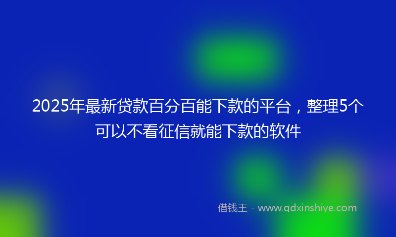2025年最新贷款百分百能下款的平台，整理5个可以不看征信就能下款的软件