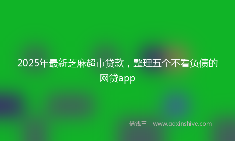 2025年最新芝麻超市贷款，整理五个不看负债的网贷app