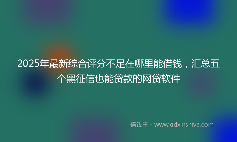 2025年最新综合评分不足在哪里能借钱，汇总五个黑征信也能贷款的网贷软件