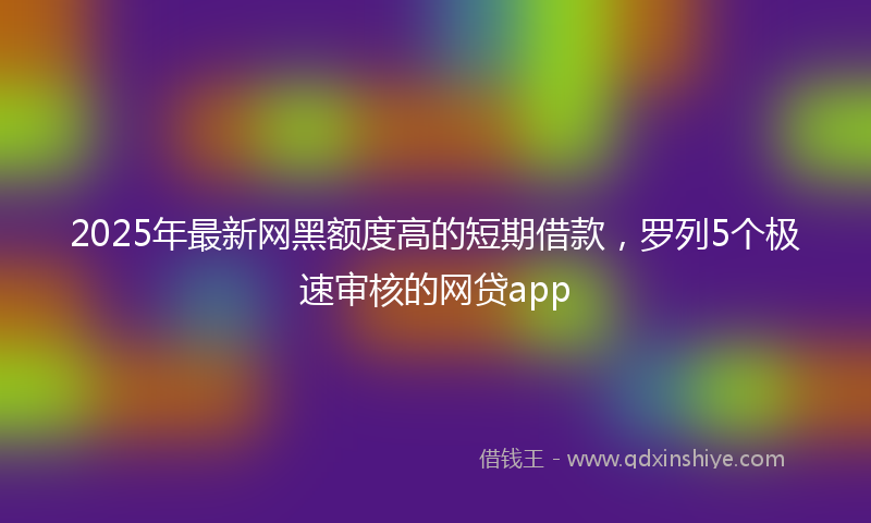 2025年最新网黑额度高的短期借款，罗列5个极速审核的网贷app