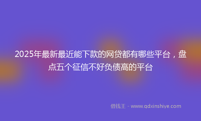 2025年最新最近能下款的网贷都有哪些平台，盘点五个征信不好负债高的平台