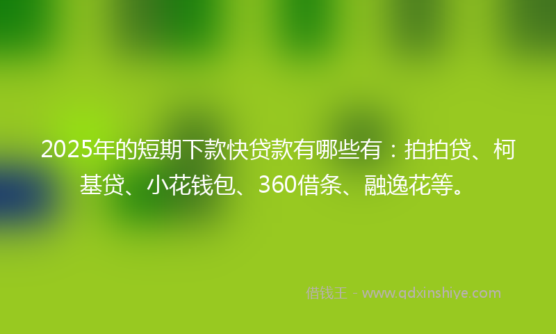 2025年的短期下款快贷款有哪些有：拍拍贷、柯基贷、小花钱包、360借条、融逸花等。