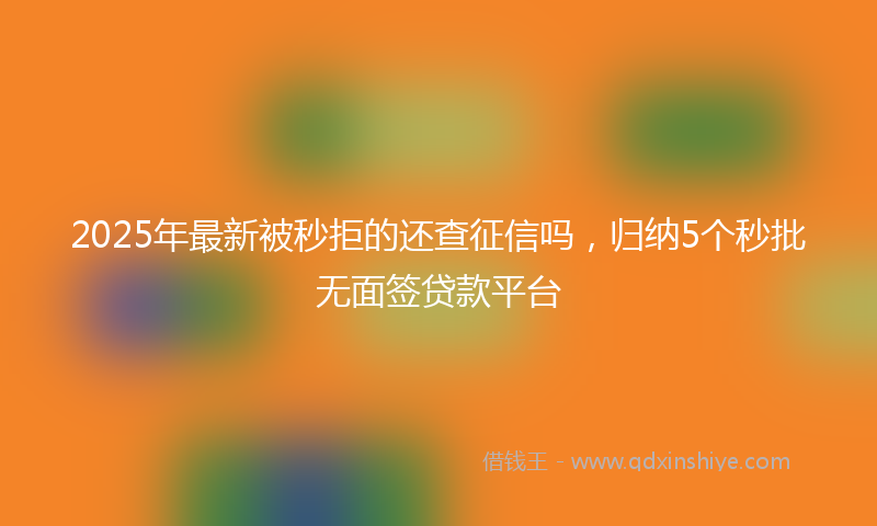 2025年最新被秒拒的还查征信吗，归纳5个秒批无面签贷款平台
