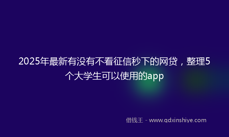 2025年最新有没有不看征信秒下的网贷，整理5个大学生可以使用的app