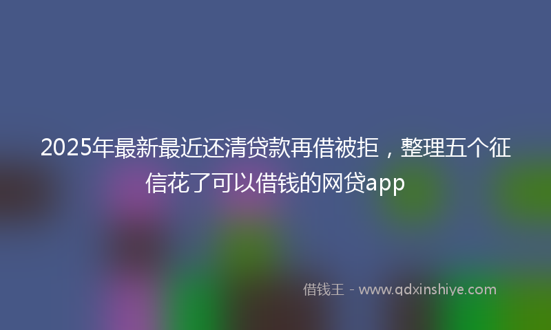 2025年最新最近还清贷款再借被拒，整理五个征信花了可以借钱的网贷app