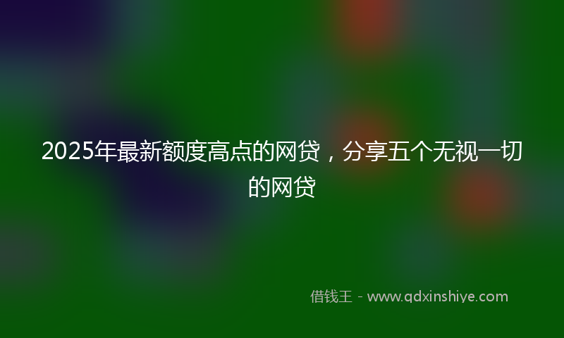 2025年最新额度高点的网贷，分享五个无视一切的网贷