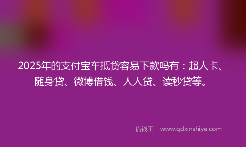 2025年的支付宝车抵贷容易下款吗有：超人卡、随身贷、微博借钱、人人贷、读秒贷等。