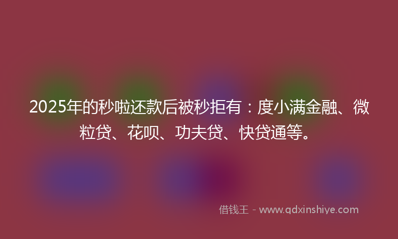 2025年的秒啦还款后被秒拒有：度小满金融、微粒贷、花呗、功夫贷、快贷通等。