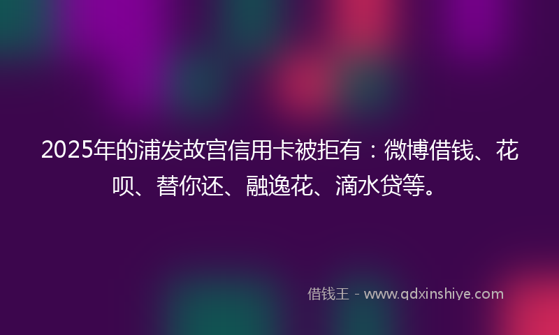 2025年的浦发故宫信用卡被拒有：微博借钱、花呗、替你还、融逸花、滴水贷等。