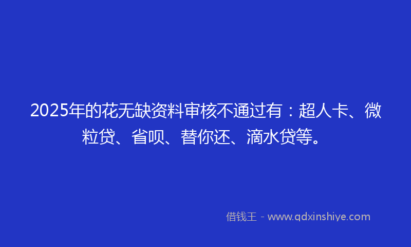 2025年的花无缺资料审核不通过有：超人卡、微粒贷、省呗、替你还、滴水贷等。