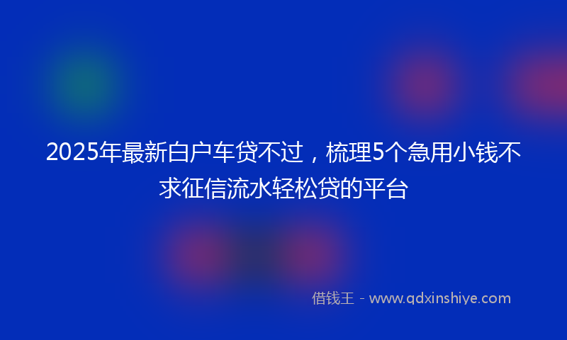 2025年最新白户车贷不过，梳理5个急用小钱不求征信流水轻松贷的平台