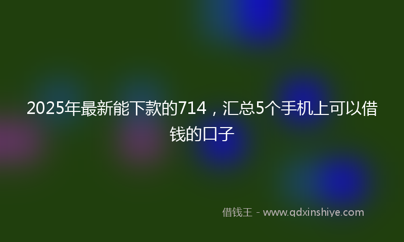 2025年最新能下款的714，汇总5个手机上可以借钱的口子