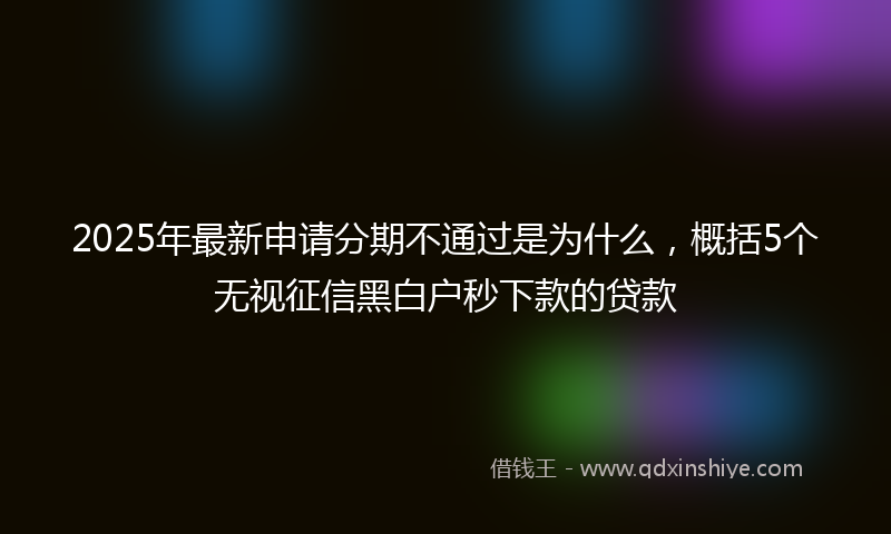 2025年最新申请分期不通过是为什么，概括5个无视征信黑白户秒下款的贷款