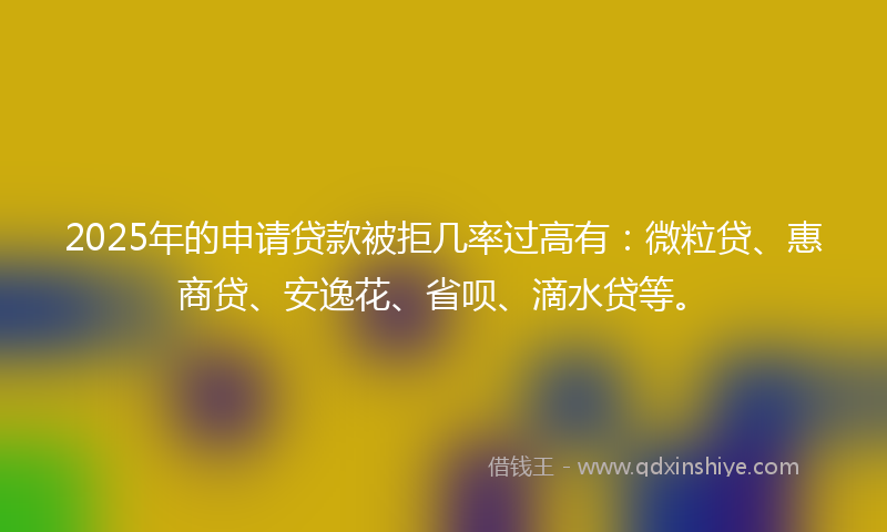 2025年的申请贷款被拒几率过高有：微粒贷、惠商贷、安逸花、省呗、滴水贷等。