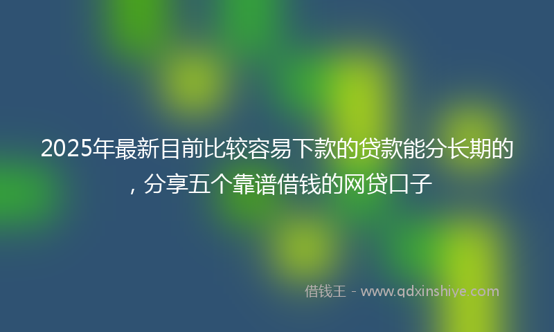 2025年最新目前比较容易下款的贷款能分长期的，分享五个靠谱借钱的网贷口子