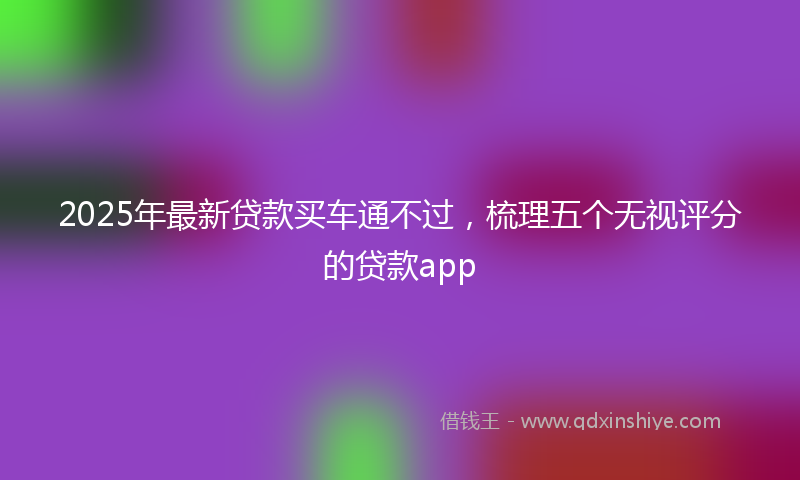 2025年最新贷款买车通不过，梳理五个无视评分的贷款app