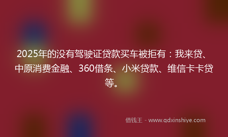2025年的没有驾驶证贷款买车被拒有：我来贷、中原消费金融、360借条、小米贷款、维信卡卡贷等。