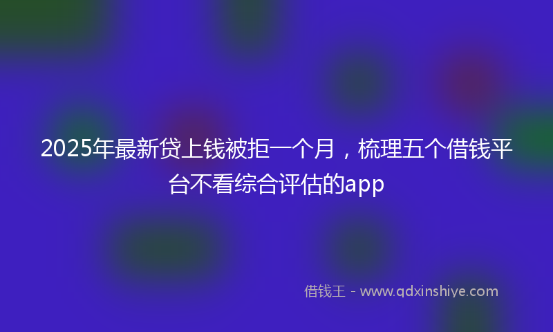 2025年最新贷上钱被拒一个月，梳理五个借钱平台不看综合评估的app