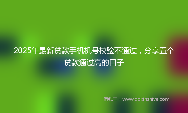 2025年最新贷款手机机号校验不通过，分享五个贷款通过高的口子