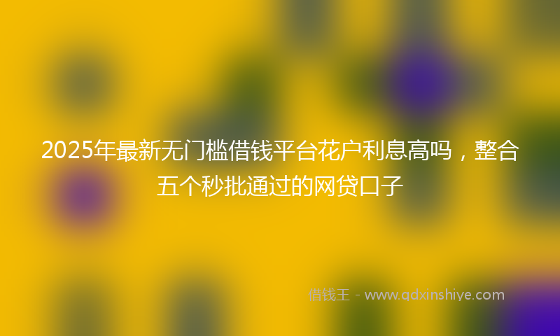 2025年最新无门槛借钱平台花户利息高吗，整合五个秒批通过的网贷口子